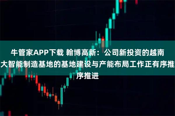 牛管家APP下载 翰博高新：公司新投资的越南两大智能制造基地的基地建设与产能布局工作正有序推进