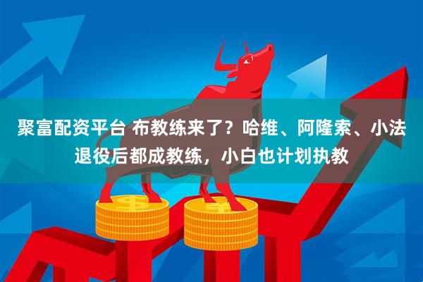聚富配资平台 布教练来了？哈维、阿隆索、小法退役后都成教练，小白也计划执教