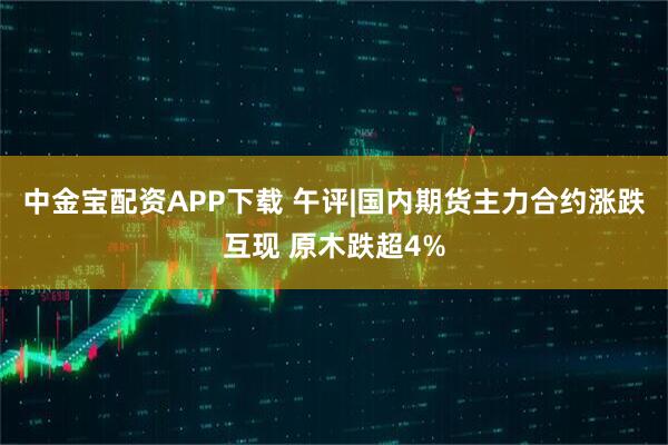 中金宝配资APP下载 午评|国内期货主力合约涨跌互现 原木跌超4%