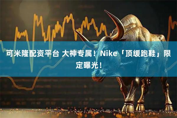 可米隆配资平台 大神专属！Nike「顶缓跑鞋」限定曝光！