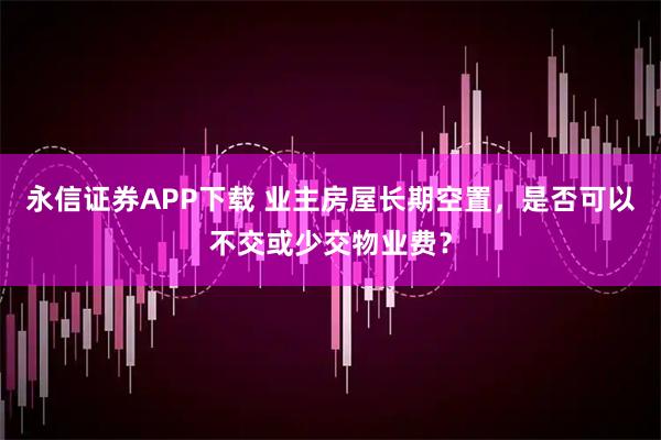 永信证券APP下载 业主房屋长期空置，是否可以不交或少交物业费？