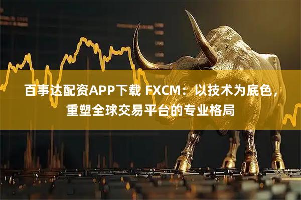 百事达配资APP下载 FXCM：以技术为底色，重塑全球交易平台的专业格局