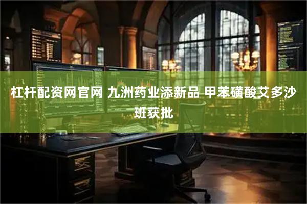 杠杆配资网官网 九洲药业添新品 甲苯磺酸艾多沙班获批