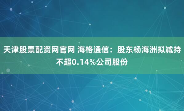天津股票配资网官网 海格通信：股东杨海洲拟减持不超0.14%公司股份
