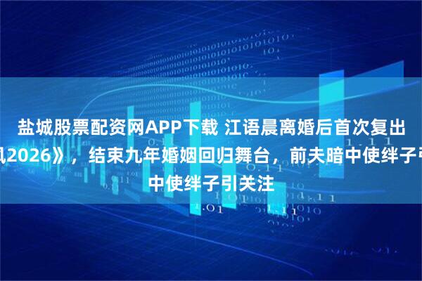 盐城股票配资网APP下载 江语晨离婚后首次复出《乘风2026》，结束九年婚姻回归舞台，前夫暗中使绊子引关注