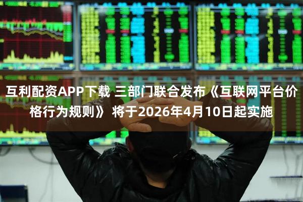 互利配资APP下载 三部门联合发布《互联网平台价格行为规则》 将于2026年4月10日起实施