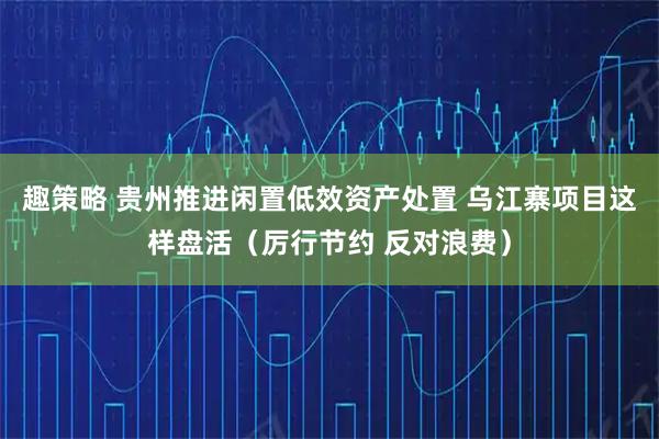 趣策略 贵州推进闲置低效资产处置 乌江寨项目这样盘活（厉行节约 反对浪费）