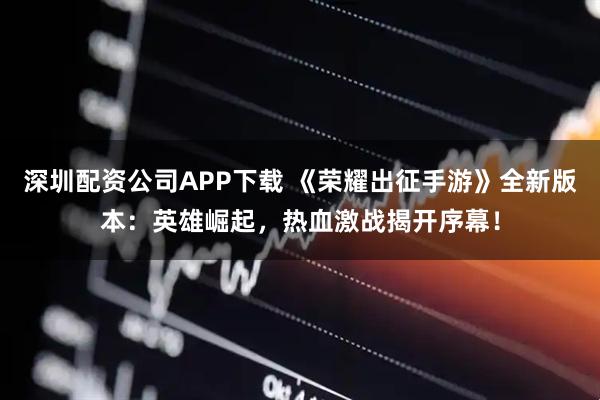 深圳配资公司APP下载 《荣耀出征手游》全新版本：英雄崛起，热血激战揭开序幕！