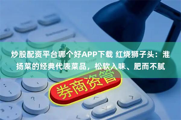 炒股配资平台哪个好APP下载 红烧狮子头：淮扬菜的经典代表菜品，松软入味、肥而不腻