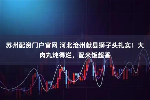 苏州配资门户官网 河北沧州献县狮子头扎实！大肉丸炖得烂，配米饭超香