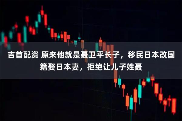 吉首配资 原来他就是聂卫平长子，移民日本改国籍娶日本妻，拒绝让儿子姓聂