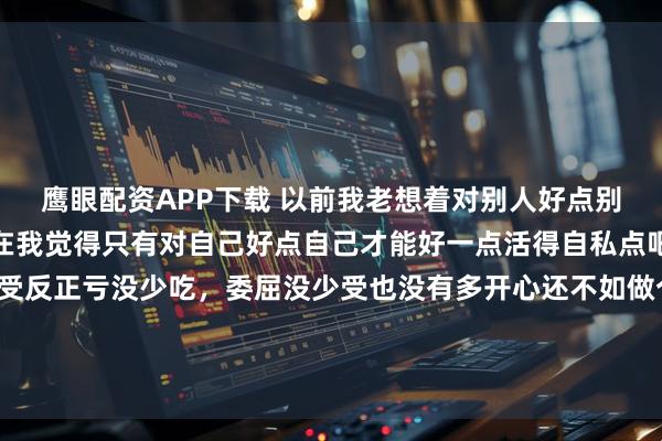 鹰眼配资APP下载 以前我老想着对别人好点别人也会对我好一点但现在我觉得只有对自己好点自己才能好一点活得自私点吧不用总考虑别人的感受反正亏没少吃，委屈没少受也没有多开心还不如做个心硬的人为自己而活有幸的话，被爱无幸的话，自爱其它时间就做个旁观者