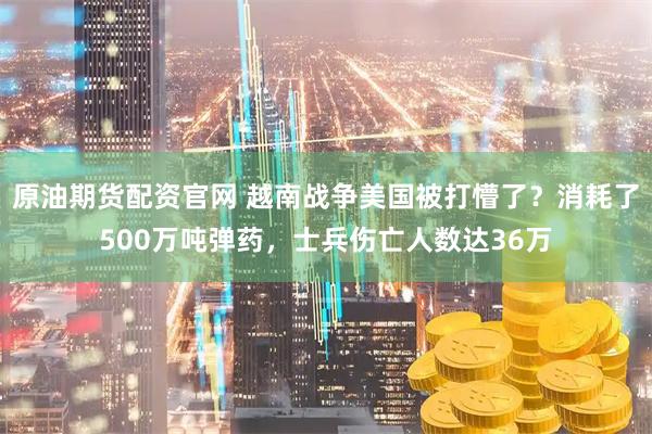 原油期货配资官网 越南战争美国被打懵了？消耗了500万吨弹药，士兵伤亡人数达36万