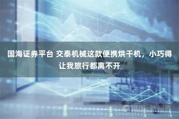 国海证券平台 交泰机械这款便携烘干机，小巧得让我旅行都离不开