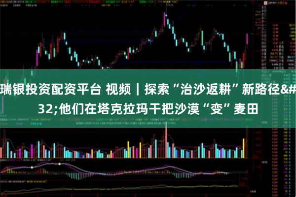 瑞银投资配资平台 视频｜探索“治沙返耕”新路径 他们在塔克拉玛干把沙漠“变”麦田