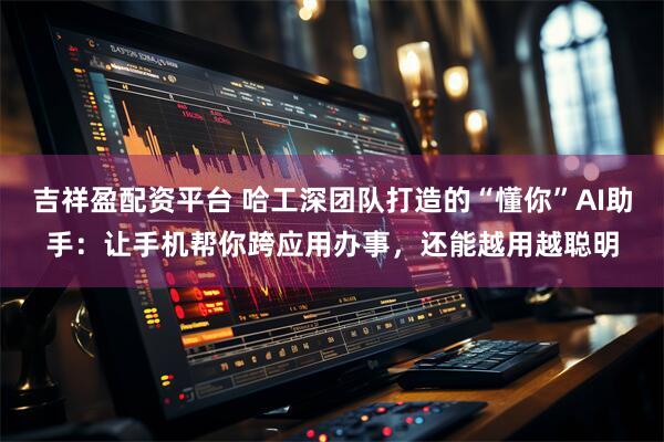 吉祥盈配资平台 哈工深团队打造的“懂你”AI助手：让手机帮你跨应用办事，还能越用越聪明