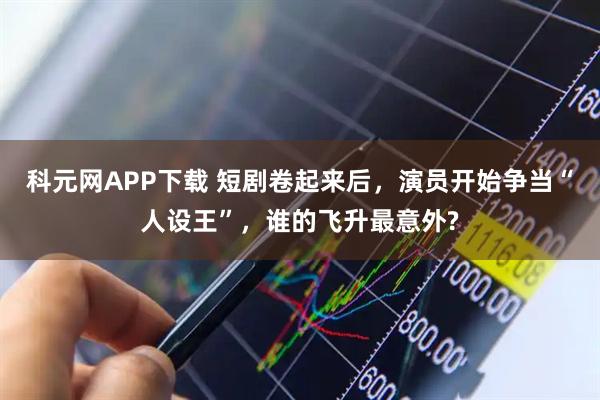 科元网APP下载 短剧卷起来后，演员开始争当“人设王”，谁的飞升最意外?