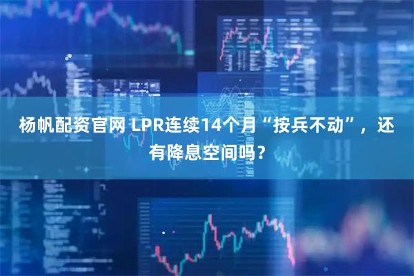 杨帆配资官网 LPR连续14个月“按兵不动”,还有降息空间吗?